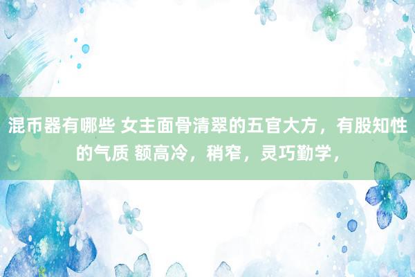 混币器有哪些 女主面骨清翠的五官大方，有股知性的气质 额高冷，稍窄，灵巧勤学，