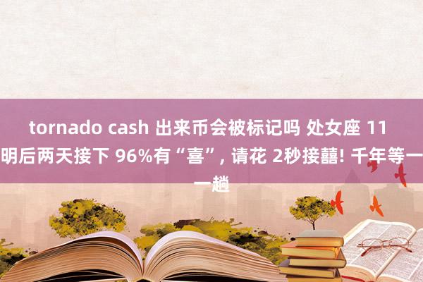 tornado cash 出来币会被标记吗 处女座 11 月明后两天接下 96%有“喜”, 请花 2秒接囍! 千年等一趟