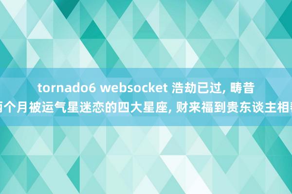 tornado6 websocket 浩劫已过, 畴昔两个月被运气星迷恋的四大星座, 财来福到贵东谈主相帮