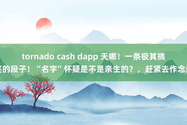 tornado cash dapp 天哪！一条极其搞笑的段子！“名字”怀疑是不是亲生的？，赶紧去作念亲