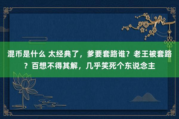 混币是什么 太经典了，爹要套路谁？老王被套路？百想不得其解，几乎笑死个东说念主